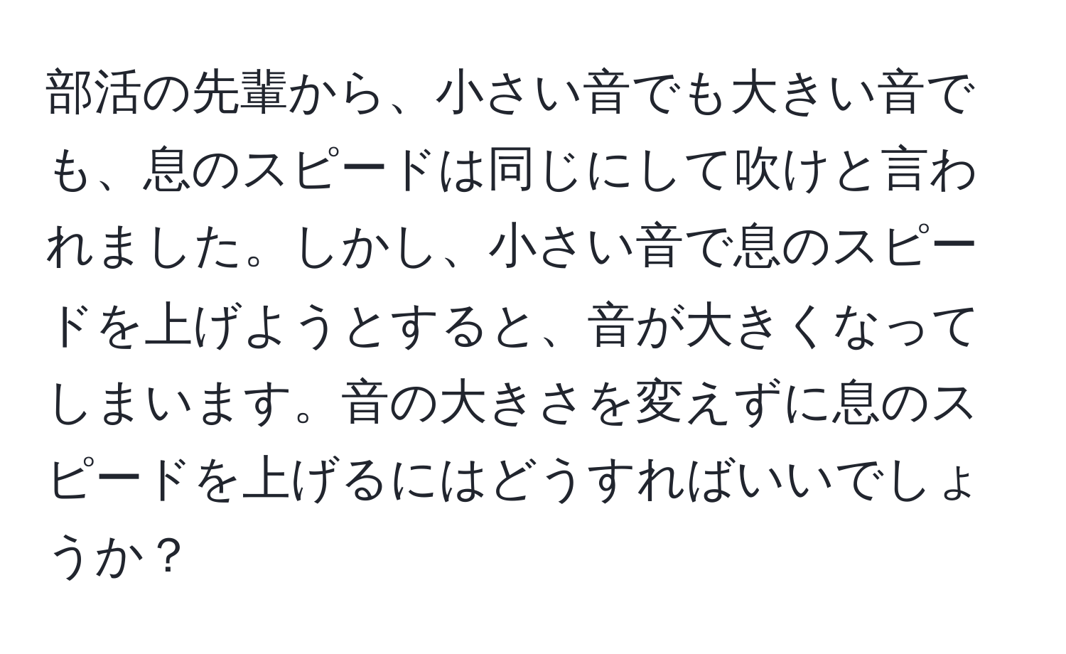 部活の先輩から、小さい音でも大きい音でも、息のスピードは同じにして吹けと言われました。しかし、小さい音で息のスピードを上げようとすると、音が大きくなってしまいます。音の大きさを変えずに息のスピードを上げるにはどうすればいいでしょうか？