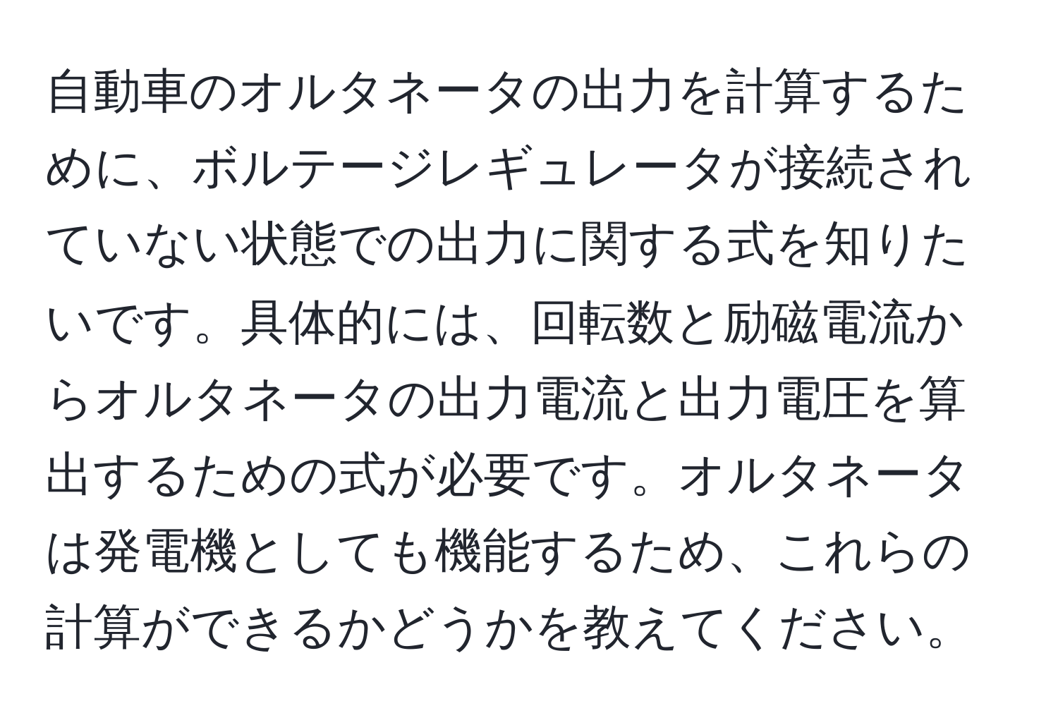 自動車のオルタネータの出力を計算するために、ボルテージレギュレータが接続されていない状態での出力に関する式を知りたいです。具体的には、回転数と励磁電流からオルタネータの出力電流と出力電圧を算出するための式が必要です。オルタネータは発電機としても機能するため、これらの計算ができるかどうかを教えてください。