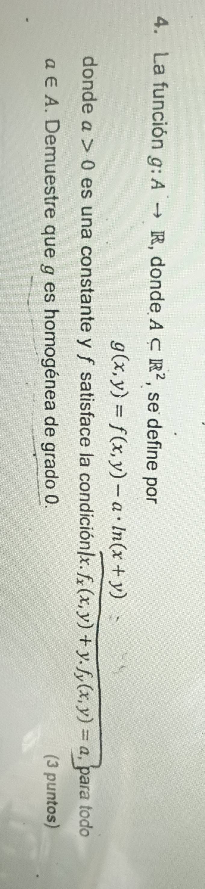 La función g:Ato R , donde A⊂ R^2 , se define por
g(x,y)=f(x,y)-a· ln (x+y)
donde a>0 es una constante y f satisface la condición A· f_x(x,y)+y.f_y(x,y)=a , para tod
a∈ A. Demuestre que g es homogénea de grado 0. (3 puntos)