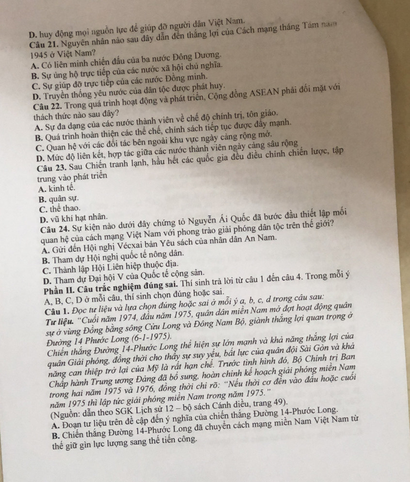 D. huy động mọi nguồn lực để giúp đỡ người dân Việt Nam.
Câu 21. Nguyên nhân nào sau dây dẫn đến thắng lợi của Cách mạng tháng Tâm nam
1945 ở Việt Nam?
A. Có liên minh chiến đấu của ba nước Đông Dương.
B. Sự ủng hộ trực tiếp của các nước xã hội chủ nghĩa.
C. Sự giúp đỡ trực tiếp của các nước Đồng minh.
D. Truyền thống yêu nước của dân tộc được phát huy.
Câu 22. Trong quá trình hoạt động và phát triển, Cộng đồng ASEAN phải đối mặt với
thách thức nào sau đây?
A. Sự đa dạng của các nước thành viên về chế độ chính trị, tôn giáo.
B. Quá trình hoàn thiện các thể chế, chính sách tiếp tục được đầy mạnh.
C. Quan hệ với các đối tác bên ngoài khu vực ngày cảng rộng mở.
D. Mức độ liên kết, hợp tác giữa các nước thành viên ngày cảng sâu rộng
Câu 23. Sau Chiến tranh lạnh, hầu hết các quốc gia đều điều chỉnh chiến lược, tập
trung vào phát triển
A. kinh tế.
B. quân sự.
C. thể thao.
D. vũ khí hạt nhân.
Câu 24. Sự kiện nào dưới đây chứng tỏ Nguyễn Ái Quốc đã bước đầu thiết lập mối
quan hệ của cách mạng Việt Nam với phong trào giải phóng dân tộc trên thế giới?
A. Gửi đến Hội nghị Vécxai bản Yêu sách của nhân dân An Nam.
B. Tham dự Hội nghị quốc tế nông dân.
C. Thành lập Hội Liên hiệp thuộc địa.
D. Tham dự Đại hội V của Quốc tế cộng sản.
Phần II. Câu trắc nghiệm đúng sai. Thí sinh trả lời từ câu 1 đến câu 4. Trong mỗi ý
A, B, C, D ở mỗi câu, thí sinh chọn đúng hoặc sai.
Câu 1. Đọc tư liệu và lựa chọn đúng hoặc sai ở mỗi ý a, b, c, d trong câu sau:
Tư liệu. “Cuối năm 1974, đầu năm 1975, quân dân miền Nam mở đợt hoạt động quân
sự ở vùng Đồng bằng sông Cửu Long và Đông Nam Bộ, giành thắng lợi quan trọng ở
Đường 14 Phước Long (6-1-1975).
Chiến thắng Đường 14-Phước Long thể hiện sự lớn mạnh và khả năng thắng lợi của
quân Giải phóng, đồng thời cho thấy sự suy yếu, bất lực của quân đội Sài Gòn và khả
năng can thiệp trở lại của Mỹ là rất hạn chế. Trước tình hình đó, Bộ Chính trị Ban
Chấp hành Trung ương Đảng đã bổ sung, hoàn chinh kế hoạch giải phóng miền Nam
trong hai năm 1975 và 1976, đồng thời chỉ rõ: “Nếu thời cơ đến vào đầu hoặc cuối
năm 1975 thì lập tức giải phóng miền Nam trong năm 1975.''
(Nguồn: dẫn theo SGK Lịch sử 12 - bộ sách Cánh diều, trang 49).
A. Đoạn tư liệu trên để cập đến ý nghĩa của chiến thắng Đường 14-Phước Long.
B. Chiến thắng Đường 14-Phước Long đã chuyển cách mạng miền Nam Việt Nam từ
thế giữ gìn lực lượng sang thế tiến công.