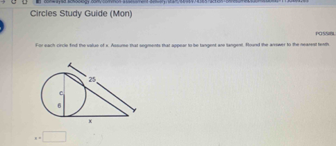 conwaysd.5c55ology.com/common-assessment-delivery/s1aft/6695974: 
Circles Study Guide (Mon) 
POSSIBL 
For each circle find the value of x. Assume that segments that appear to be tangent are tangent. Round the answer to the nearest tenth
x=□