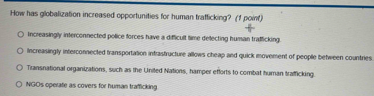 How has globalization increased opportunities for human trafficking? (1 point)
Increasingly interconnected police forces have a difficult time detecting human trafficking.
Increasingly interconnected transportation infrastructure allows cheap and quick movement of people between countries.
Transnational organizations, such as the United Nations, hamper efforts to combat human trafficking.
NGOs operate as covers for human trafficking.