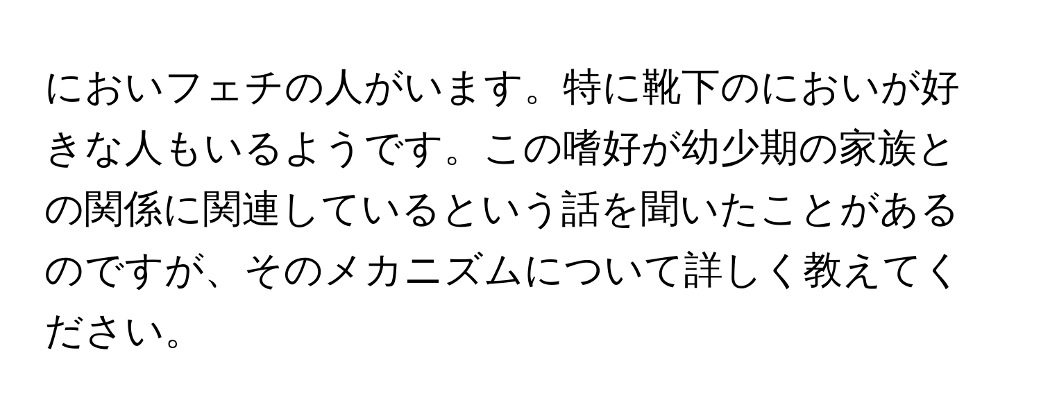 においフェチの人がいます。特に靴下のにおいが好きな人もいるようです。この嗜好が幼少期の家族との関係に関連しているという話を聞いたことがあるのですが、そのメカニズムについて詳しく教えてください。