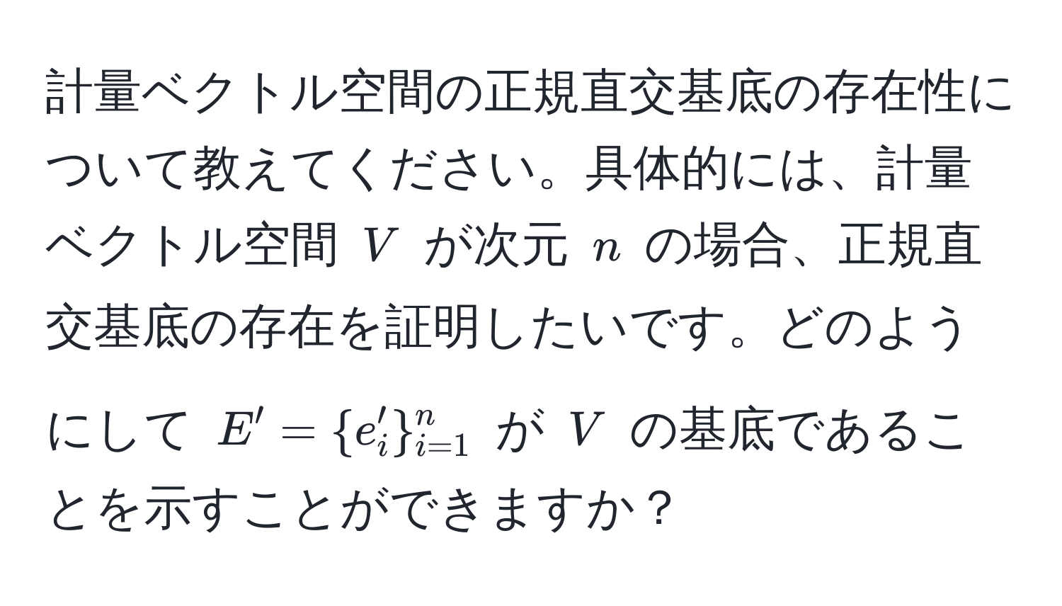 計量ベクトル空間の正規直交基底の存在性について教えてください。具体的には、計量ベクトル空間 $V$ が次元 $n$ の場合、正規直交基底の存在を証明したいです。どのようにして $E' = e_i'_(i=1)^n$ が $V$ の基底であることを示すことができますか？