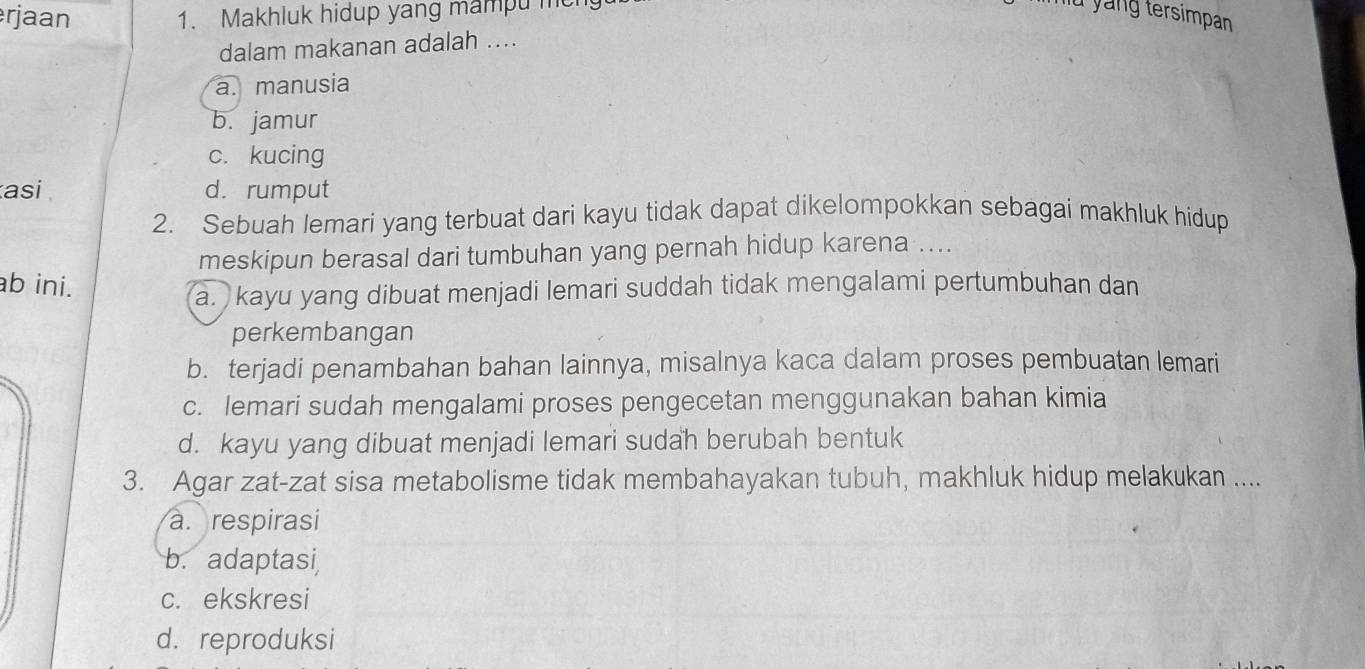 rjaan 1. Makhluk hidup yang mampu men miu yáng tersimpan
dalam makanan adalah ....
a. manusia
b. jamur
c. kucing
asi d. rumput
2. Sebuah lemari yang terbuat dari kayu tidak dapat dikelompokkan sebagai makhluk hidup
meskipun berasal dari tumbuhan yang pernah hidup karena ....
b ini.
a. kayu yang dibuat menjadi lemari suddah tidak mengalami pertumbuhan dan
perkembangan
b. terjadi penambahan bahan lainnya, misalnya kaca dalam proses pembuatan lemari
c. lemari sudah mengalami proses pengecetan menggunakan bahan kimia
d. kayu yang dibuat menjadi lemari sudah berubah bentuk
3. Agar zat-zat sisa metabolisme tidak membahayakan tubuh, makhluk hidup melakukan ....
a. respirasi
b. adaptasi,
c. ekskresi
d. reproduksi