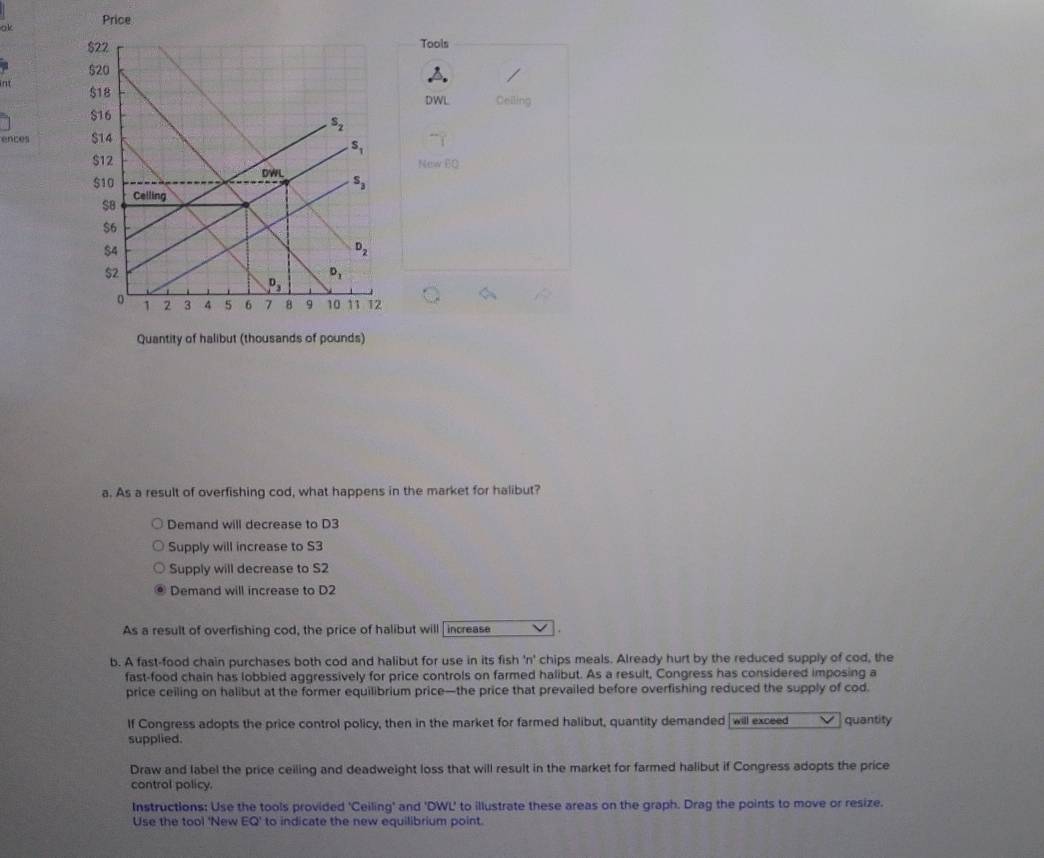 ok Price
Tools
n 
DWL Ceiling
ences 
New 6Q
a. As a result of overfishing cod, what happens in the market for halibut?
Demand will decrease to D3
Supply will increase to S3
Supply will decrease to S2
Demand will increase to D2
As a result of overfishing cod, the price of halibut will [increase .
b. A fast-food chain purchases both cod and halibut for use in its fish 'n' chips meals. Already hurt by the reduced supply of cod, the
fast-food chain has lobbled aggressively for price controls on farmed halibut. As a result, Congress has considered imposing a
price ceiling on halibut at the former equilibrium price—the price that prevailed before overfishing reduced the supply of cod.
If Congress adopts the price control policy, then in the market for farmed halibut, quantity demanded will exceed quantity
supplied.
Draw and label the price ceiling and deadweight loss that will result in the market for farmed halibut if Congress adopts the price
control policy.
Instructions: Use the tools provided 'Ceiling' and 'DWL' to illustrate these areas on the graph. Drag the points to move or resize.
Use the tool 'New EQ' to indicate the new equilibrium point.