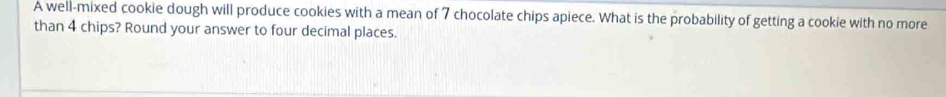 A well-mixed cookie dough will produce cookies with a mean of 7 chocolate chips apiece. What is the probability of getting a cookie with no more 
than 4 chips? Round your answer to four decimal places.