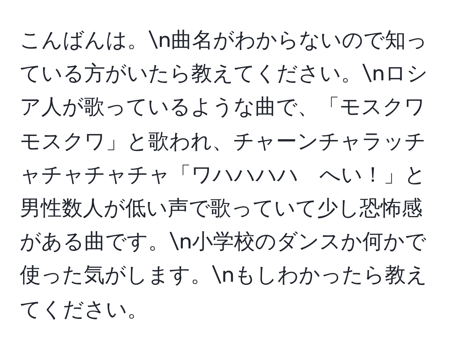 こんばんは。n曲名がわからないので知っている方がいたら教えてください。nロシア人が歌っているような曲で、「モスクワ　モスクワ」と歌われ、チャーンチャラッチャチャチャチャ「ワハハハハ　へい！」と男性数人が低い声で歌っていて少し恐怖感がある曲です。n小学校のダンスか何かで使った気がします。nもしわかったら教えてください。