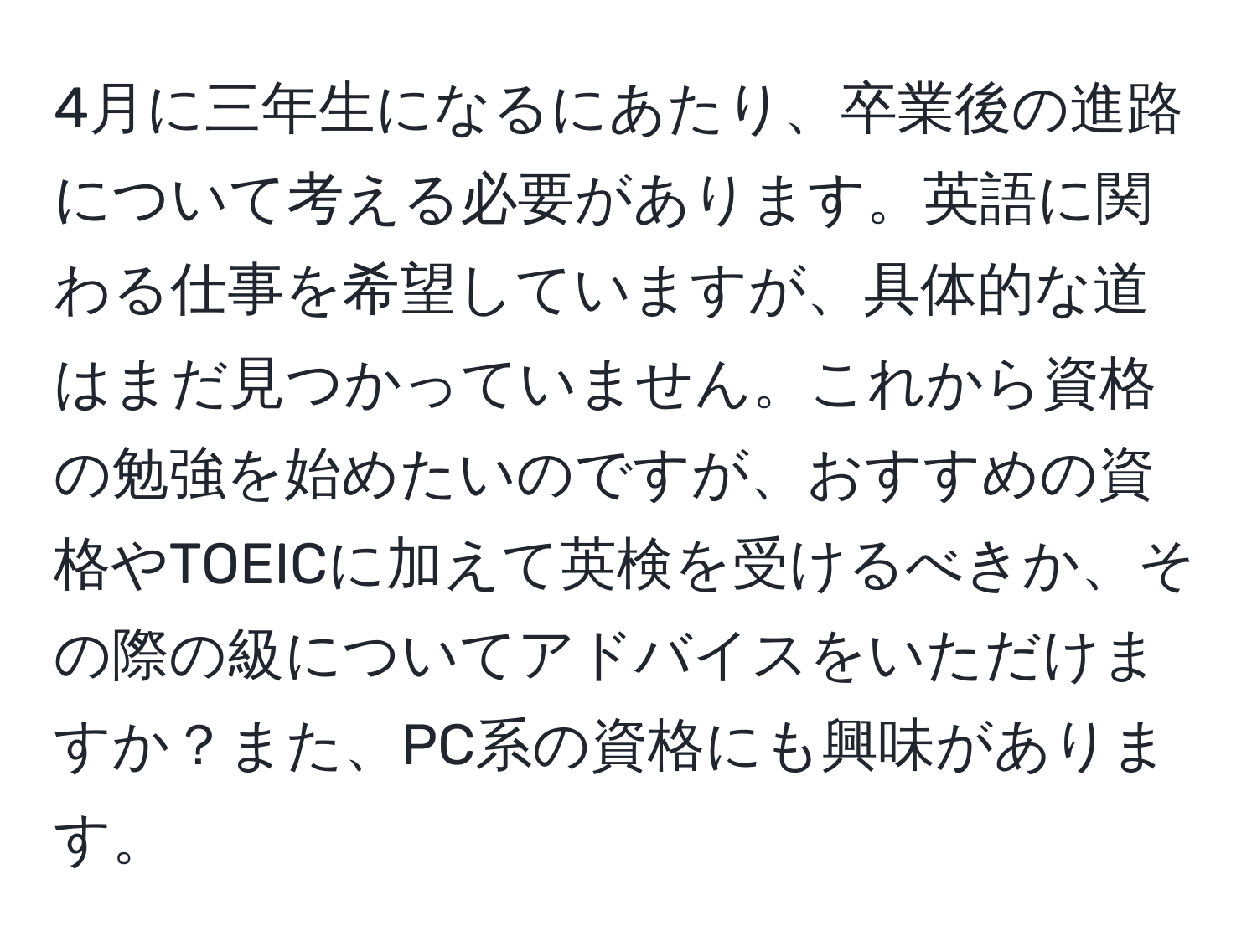 4月に三年生になるにあたり、卒業後の進路について考える必要があります。英語に関わる仕事を希望していますが、具体的な道はまだ見つかっていません。これから資格の勉強を始めたいのですが、おすすめの資格やTOEICに加えて英検を受けるべきか、その際の級についてアドバイスをいただけますか？また、PC系の資格にも興味があります。