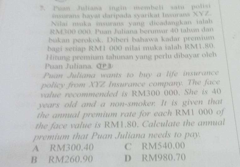 Puan Juliana ingin membeli satu polisi
insurans hayat daripada syarikat Insurans XYZ.
Nilai muka insurans yang dicadangkan ialah
RM300 000. Puan Juliana berumur 40 tahun dan
bukan perokok. Diberi bahawa kadar premium
bagi setiap RM1 000 nilai muka ialah RM1.80.
Hitung premium tahunan yang perlu dibayar oleh
Puan Juliana. αP③
Puan Juliana wants to buy a life insurance
policy from XYZ Insurance company. The face
value recommended is RM300 000. She is 40
years old and a non-smoker. It is given that
the annual premium rate for each RM1 000 of
the face value is RM1.80. Calculate the annual
premium that Puan Juliana needs to pay.
A RM300.40 C RM540.00
B RM260.90 D RM980.70