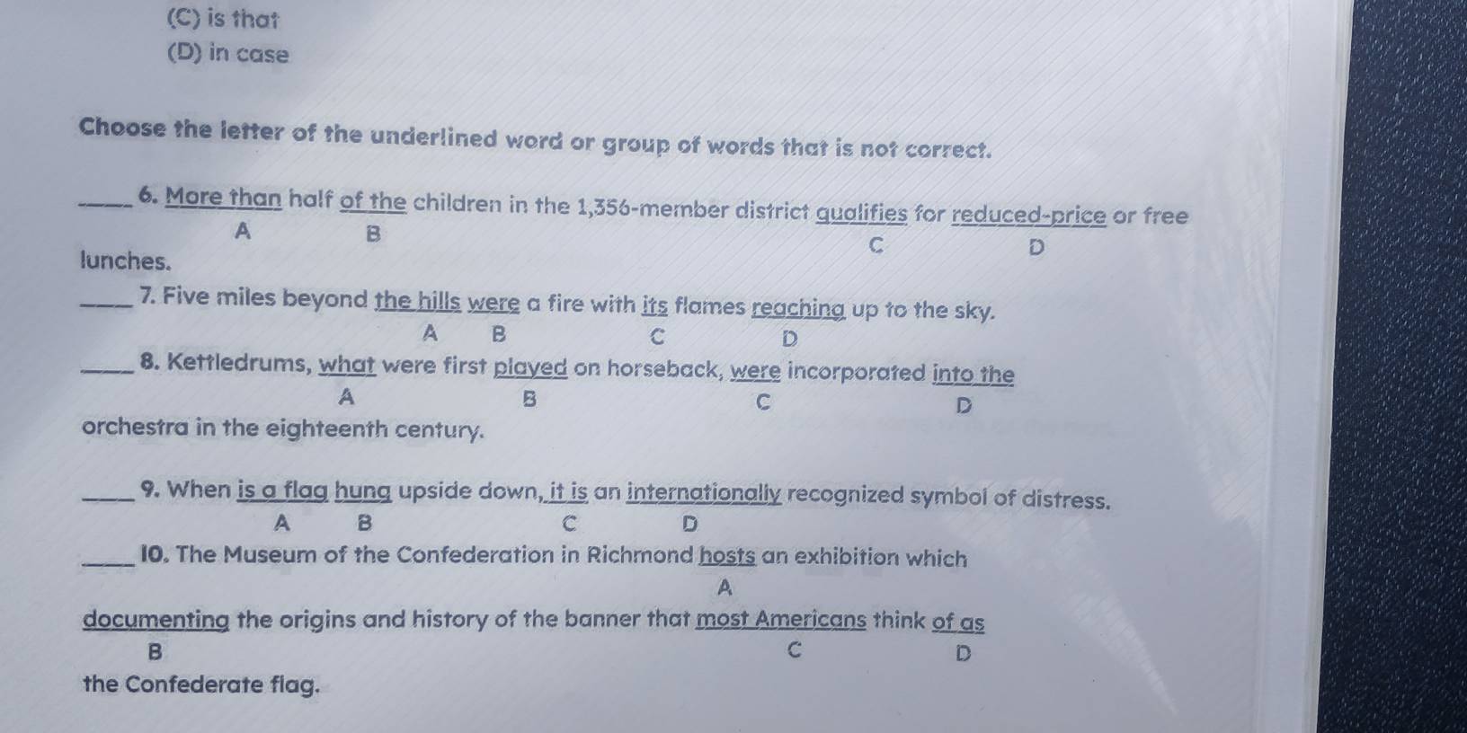 (C) is that
(D) in case
Choose the letter of the underlined word or group of words that is not correct.
_6. More than half of the children in the 1,356 -member district qualifies for reduced-price or free
A
B
C
lunches.
D
_7. Five miles beyond the hills were a fire with its flames reaching up to the sky.
A B
C
D
_8. Kettledrums, what were first played on horseback, were incorporated into the
A
B
C
D
orchestra in the eighteenth century.
_9. When is a flag hung upside down, it is an internationally recognized symbol of distress.
A B
C
D
_10. The Museum of the Confederation in Richmond hosts an exhibition which
A
documenting the origins and history of the banner that most Americans think of as
B
C
D
the Confederate flag.