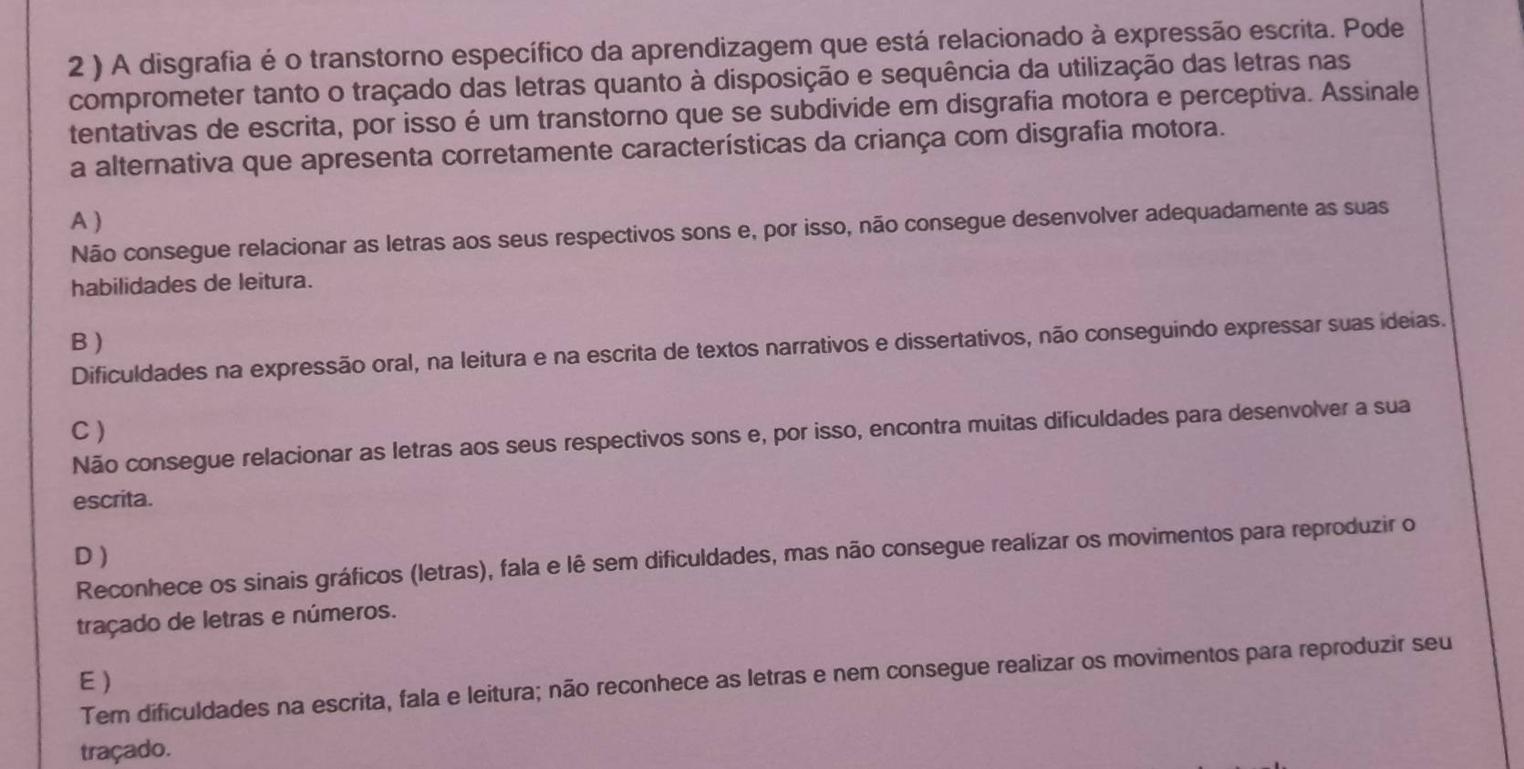 2 ) A disgrafia é o transtorno específico da aprendizagem que está relacionado à expressão escrita. Pode
comprometer tanto o traçado das letras quanto à disposição e sequência da utilização das letras nas
tentativas de escrita, por isso é um transtorno que se subdivide em disgrafia motora e perceptiva. Assinale
a alternativa que apresenta corretamente características da criança com disgrafia motora.
A )
Não consegue relacionar as letras aos seus respectivos sons e, por isso, não consegue desenvolver adequadamente as suas
habilidades de leitura.
B )
Dificuldades na expressão oral, na leitura e na escrita de textos narrativos e dissertativos, não conseguindo expressar suas ideias.
C )
Não consegue relacionar as letras aos seus respectivos sons e, por isso, encontra muitas dificuldades para desenvolver a sua
escrita.
D)
Reconhece os sinais gráficos (letras), fala e lê sem dificuldades, mas não consegue realizar os movimentos para reproduzir o
traçado de letras e números.
E)
Tem dificuldades na escrita, fala e leitura; não reconhece as letras e nem consegue realizar os movimentos para reproduzir seu
traçado.