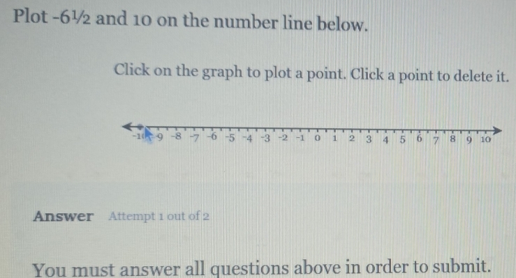 Plot -6½ and 10 on the number line below. 
Click on the graph to plot a point. Click a point to delete it. 
Answer Attempt 1 out of 2 
You must answer all questions above in order to submit.