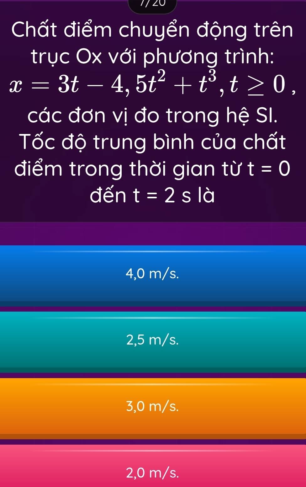 Chất điểm chuyển động trên
trục Ox với phương trình:
x=3t-4,5t^2+t^3, t≥ 0, 
các đơn vị đo trong hệ SI.
Tốc độ trung bình của chất
điểm trong thời gian từ t=0
đến t=2s là
4,0 m/s.
2,5 m/s.
3,0 m/s.
2,0 m/s.