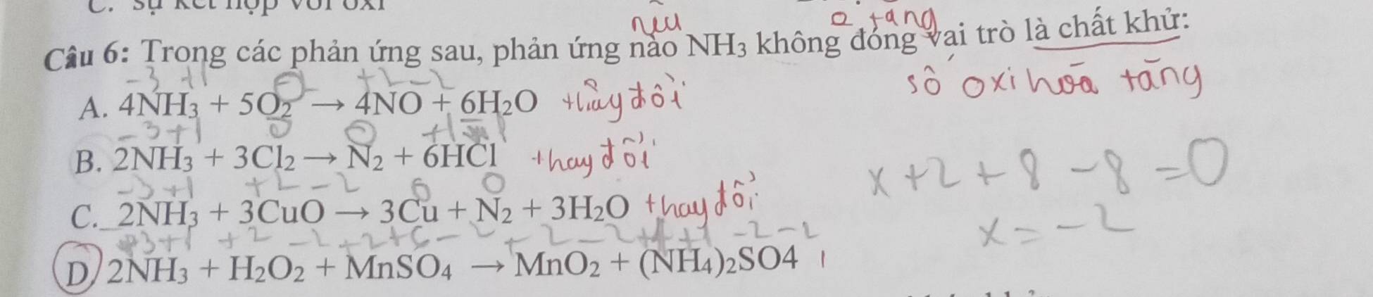 sự kết nợp vớr ox
Câu 6: Trong các phản ứng sau, phản ứng nào NH_3 không đóng vai trò là chất khử:
A. 4NH_3+5O_2to 4NO+6H_2O
B. 2NH_3+3Cl_2to N_2+6HCl
C. 2NH_3+3CuOto 3Cu+N_2+3H_2O
D 2NH_3+H_2O_2+MnSO_4to MnO_2+(NH_4)_2SO4 □