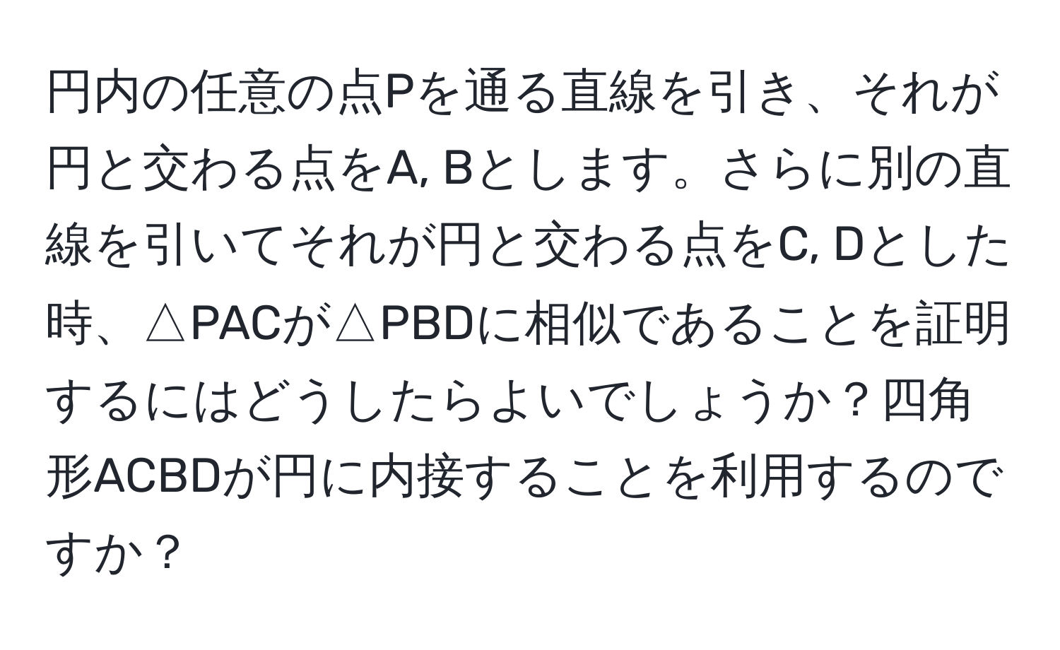 円内の任意の点Pを通る直線を引き、それが円と交わる点をA, Bとします。さらに別の直線を引いてそれが円と交わる点をC, Dとした時、△PACが△PBDに相似であることを証明するにはどうしたらよいでしょうか？四角形ACBDが円に内接することを利用するのですか？