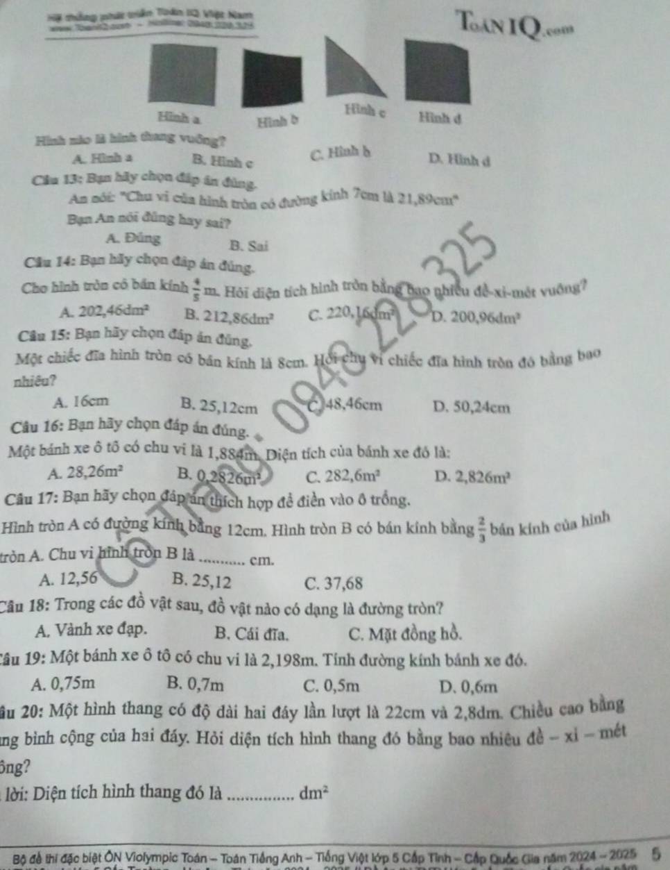 Hộ thống nhứt triển Toàn 12 Việt Nam
ene Than ouet - Hiolinet 2048 206 329
Tan IQ.''
Hinh c
Hinh a Hình b Hình d
Hình nào là hình tang vuồng?
A. Hình a B. Hinh c
C. Hình h
D. Hình d
Cầu 13; Bạn hãy chọn đáp in đùng.
An nôi: "Chu vi của hình tròn có đường kính 7cm là 21,89cm^4
Bạn An nói đũng hay sai?
A. Đủng B. Sai
Cầu 14: Bạn hãy chọn đáp án đúng.
Cho hình tròn cô bán kính  4/5 m -  Hỏi diện tích hình tròn bằng bao nhiều đề-xi-mét vuông?
A. 202,46dm^2 B. 212,86dm^2 C. 220, 16 1m^2 D. 200,96dm^3
Câu 15: Bạn hãy chọn đáp án đũng.
Một chiếc đĩa hình tròn có bản kính là 8cm. Hội chụ vi chiếc đĩa hình tròn đó bằng bao
nhiêu?
A. 16cm B. 25,12cm C. 48,46cm D. 50,24cm
Câu 16: Bạn hãy chọn đáp án đúng.
Một bánh xe ô tố có chu vi là 1,884m. Diện tích của bánh xe đó là:
A. 28,26m^2 B. 0.2826m^2 C. 282,6m^2 D. 2,826m^2
Câu 17: Bạn hãy chọn đáp án thích hợp đề điền vào ô trồng.
Hình tròn A có đường kính bằng 12cm. Hình tròn B có bán kính bằng  2/3  bản kính của hình
tròn A. Chu vi hình tròn B là _cm.
A. 12,56 B. 25,12 C. 37,68
Câu 18: Trong các đồ vật sau, đồ vật nào có dạng là đường tròn?
A. Vành xe đạp. B. Cái đĩa. C. Mặt đồng hồ.
1âu 19: Một bánh xe ô tô có chu vi là 2,198m. Tính đường kính bánh xe đó.
A. 0,75m B. 0,7m C. 0,5m D. 0,6m
u 20: Một hình thang có độ đài hai đây lần lượt là 22cm và 2,8dm. Chiều cao bằng
ung bình cộng của hai đáy. Hỏi diện tích hình thang đó bằng bao nhiêu de^(frac 1)e-xi-met
ông?
*  i:  iện tích hình thang đó là _ dm^2
Bộ để thí đặc biệt ÔN Violympic Toán - Toán Tiếng Anh - Tiống Việt lớp 5 Cấp Tỉnh - Cấp Quốc Gia năm 2024-2025 5