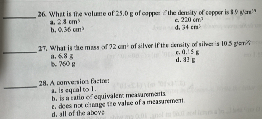 What is the volume of 25.0 g of copper if the density of copper is 8.9g/cm^3
a. 2.8cm^3
c. 220cm^3
b. 0.36cm^3
d. 34cm^3
27. What is the mass of 72cm^3 of silver if the density of silver is 10.5g/cm^3 2
_a. 6.8 g c. 0.15
b. 760 g d. 83 g
_
28. A conversion factor:
a. is equal to 1.
b. is a ratio of equivalent measurements.
c. does not change the value of a measurement.
d. all of the above