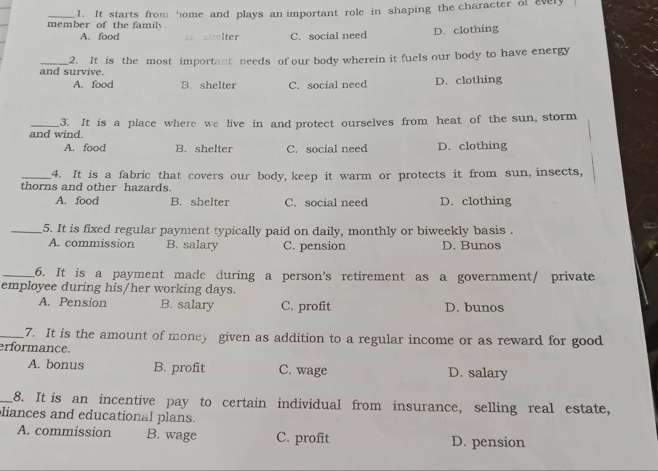 It starts from home and plays an important role in shaping the character of evely
member of the family.
A. food B. shelter C. social need D. clothing
_2. It is the most important needs of our body wherein it fuels our body to have energy
and survive.
A. food B.shelter C. social need D. clothing
_3. It is a place where we live in and protect ourselves from heat of the sun, storm
and wind.
A. food B. shelter C. social need D. clothing
_4. It is a fabric that covers our body, keep it warm or protects it from sun, insects,
thorns and other hazards.
A. food B. shelter C. social need D. clothing
_5. It is fixed regular payment typically paid on daily, monthly or biweekly basis .
A. commission B. salary C. pension D. Bunos
_6. It is a payment made during a person's retirement as a government/ private
employee during his/her working days.
A. Pension B. salary C. profit D. bunos
_7. It is the amount of money given as addition to a regular income or as reward for good
erformance.
A. bonus B. profit C. wage D. salary
_8. It is an incentive pay to certain individual from insurance, selling real estate,
liances and educational plans.
A. commission B. wage C. profit D. pension