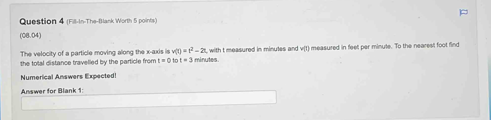 (Fill-In-The-Blank Worth 5 points) 
(08.04) 
The velocity of a particle moving along the x-axis is v(t)=t^2-2t , with t measured in minutes and v(t) measured in feet per minute. To the nearest foot find 
the total distance travelled by the particle from t=0 tc t=3 minutes. 
Numerical Answers Expected! 
Answer for Blank 1: