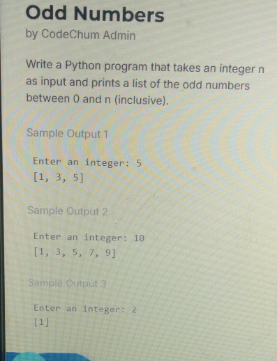 Odd Numbers 
by CodeChum Admin 
Write a Python program that takes an integer n 
as input and prints a list of the odd numbers 
between 0 and n (inclusive). 
Sample Output 1
Enter an integer: 5
[1,3,5]
Sample Output 2
Enter an integer: 10
[1,3,5,7,9]
Sample Output 3
Enter an integer: 2
[1]