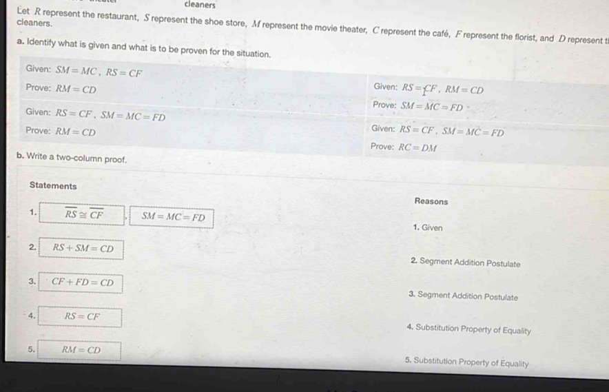 cleaners 
cleaners. 
Let R represent the restaurant, S represent the shoe store, M represent the movie theater, C represent the café, F represent the florist, and D represent t 
a. Identify what is given and what is to be proven for the situation. 
Given: SM=MC, RS=CF
Prove: RM=CD
Given: RS=CF, RM=CD
Prove: SM=MC=FD
Given: RS=CF, SM=MC=FD Given: RS=CF, SM=MC=FD
Prove: RM=CD Prove: RC=DM
b. Write a two-column proof. 
Statements Reasons 
1. overline RS≌ overline CF SM=MC=FD 1. Given 
2. RS+SM=CD 2. Segment Addition Postulate 
3. CF+FD=CD 3. Segment Addition Postulate 
4. RS=CF 4. Substitution Property of Equality 
5. RM=CD 5. Substitution Property of Equality