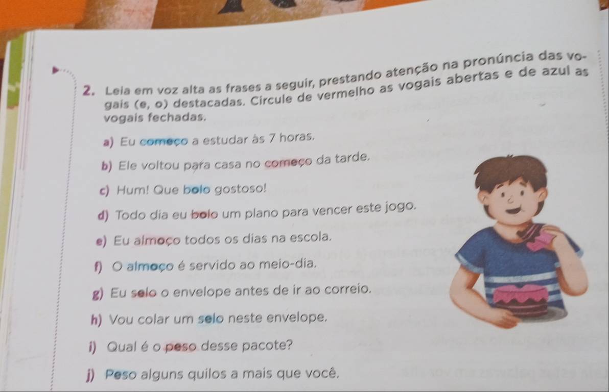 Leia em voz alta as frases a seguir, prestando atenção na pronúncia das vo- 
gais (e,o) destacadas. Circule de vermelho as vogais abertas e de azul as 
vogais fechadas. 
a) Eu começo a estudar às 7 horas. 
b) Ele voltou para casa no começo da tarde. 
c) Hum! Que bolo gostoso! 
d) Todo dia eu bolo um plano para vencer este jogo. 
e) Eu almoço todos os dias na escola. 
f) O almoço é servido ao meio-dia. 
g) Eu selo o envelope antes de ir ao correio. 
h) Vou colar um selo neste envelope. 
i) Qual é o peso desse pacote? 
j) Peso alguns quilos a mais que você.