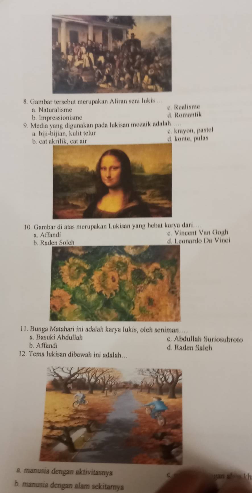 Gambar tersebut merupakan Aliran seni lukis ...
a. Naturalisme
c. Realisme
b. Impressionisme d. Romantik
9. Media yang digunakan pada lukisan mozaík adalah.
a. biji-bijian, kulit telur c. krayon, pastel
b. cat akrilik, cat air d. konte, pulas
10. Gambar di atas merupakan Lukisan yang hebat karya dari...
a. Affandi c. Vincent Van Gogh
b. Raden Soleh d. Leonardo Da Vinci
11. Bunga Matahari ini adalah karya lukis, olch seniman.
a. Basuki Abdullah c. Abdullah Suriosubroto
b. Affandi d. Raden Saleh
12. Tema lukisan dibawah ini adalah...
a. manusia dengan aktivitasnya
c gan al kh
b. manusia dengan alam sekitarnya