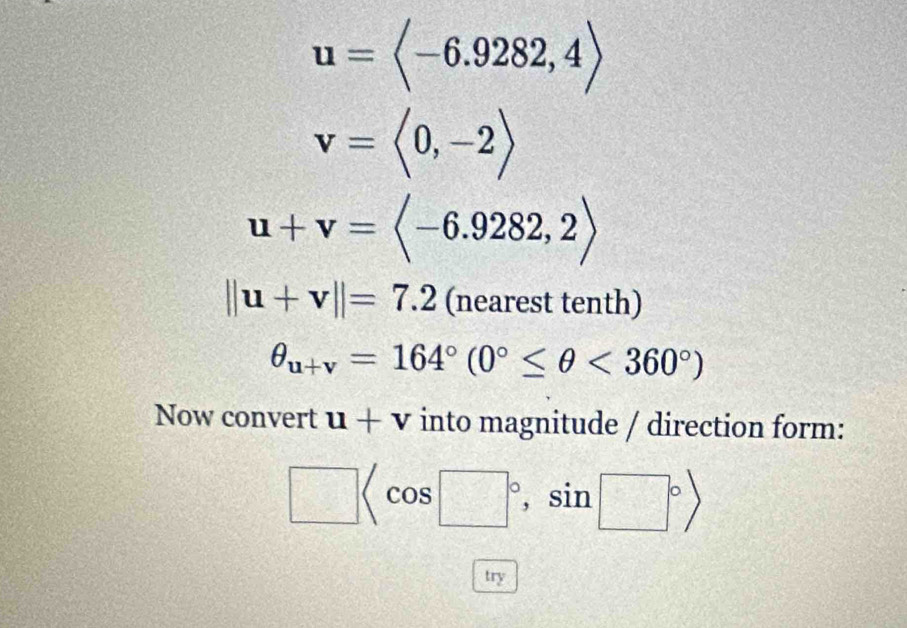 u=langle -6.9282,4rangle
v=langle 0,-2rangle
u+v=langle -6.9282,2rangle
||u+v||=7.2 (nearest tenth)
θ _u+v=164°(0°≤ θ <360°)
Now convert u+v into magnitude / direction form:
□ , sin □°>
try