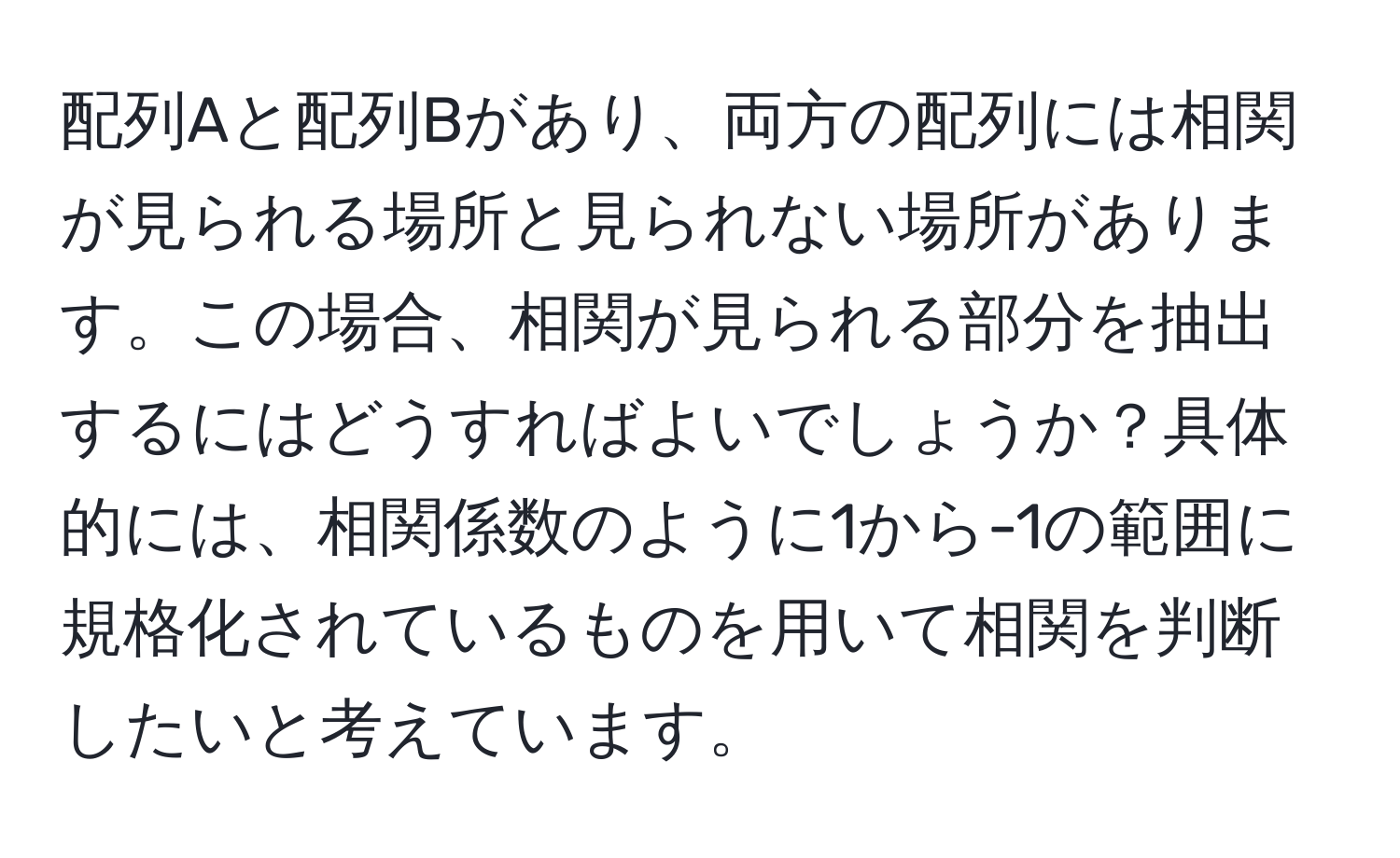 配列Aと配列Bがあり、両方の配列には相関が見られる場所と見られない場所があります。この場合、相関が見られる部分を抽出するにはどうすればよいでしょうか？具体的には、相関係数のように1から-1の範囲に規格化されているものを用いて相関を判断したいと考えています。