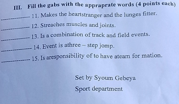 Fill the gabs with the appraprate words (4 points each) 
_11. Makes the heartstranger and the lunges fitter. 
_12. Streaches muscles and joints. 
_13. Is a combination of track and field events. 
_14. Event is athree - step jomp. 
_15. Is aresponsibility of to have ateam for mation. 
Set by Syoum Gebeya 
Sport department