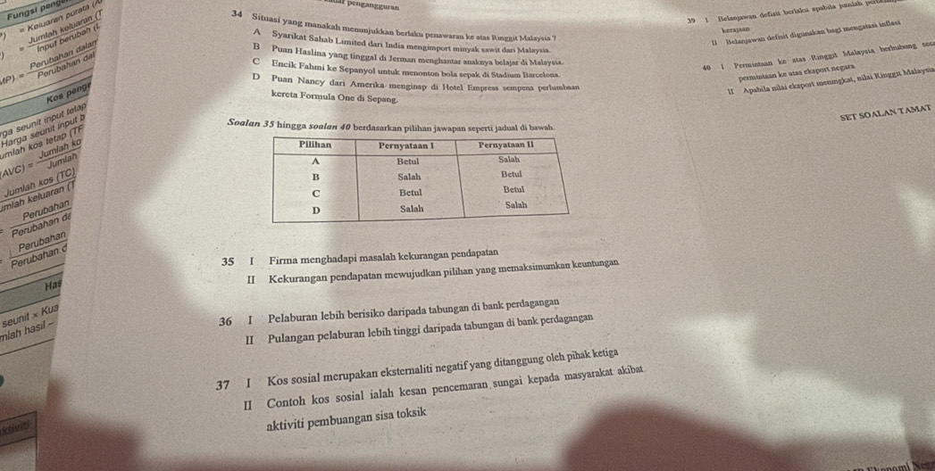 Fungsi penği
)= Keluaran purata (Á
r  p engan g g uran
39 1 Belanjawan defisit berlaku spabila panlan p o  
kerajaan
l Belanjawan defisit digunakan bagi mengatasi inflasi
'' ntor ntue'' e
34 Situasi yang manakah menunjukkan berlaku penawaran ke atas Ringgit Malaysia ?
A Syarıkat Sahab Limited dari India mengimport minyak sawit darı Malaysia.
B Puan Haslina yang tinggal di Jerman menghantar anaknya belajar di Malaysia.
40 1 Permintaan ke stas  Ringgit Malaysia berhbung sec
C Encik Fahmi ke Sepanyol untuk menonton bola sepak di Stadium Barcelona.
permintaan ke atas eksport negara
D Puan Nancó dari Amerika menginap di Hotel Empress sempena perlumbaan
Kos peng
II Apabila nilai eksport meningkat, nilai Kinggit Malaysia
kereta Formula One di Sepang.
SET SOALAN TAMAT
Soulan 35 hingga soalan 40 berdasarkan pilihan jawapan seperti jadual di bawah.
mlah kos tetap (TF ga seunit input telap
Avc) Jymlah ko Harga seunit input b
Jumlah kos (TC)
mlah  eluaran ()
Perubahan
Perubahan de
Perubahan d Perubahan
35 I Firma menghadapi masalah kekurangan pendapatan
Has
II Kekurangan pendapatan mewujudkan pilihan yang memaksimumkan keuntungan
36 I Pelaburan lebih berisiko daripada tabungan di bank perdagangan
mlah hasi - seunit × Kus
II Pulangan pelaburan lebih tinggi daripada tabungan di bank perdagangan
37 I Kos sosial merupakan eksternaliti negatif yang ditanggung olch pihak ketiga
II Contoh kos sosial ialah kesan pencemaran sungai kepada masyarakat akibat
kiviti
aktiviti pembuangan sisa toksik