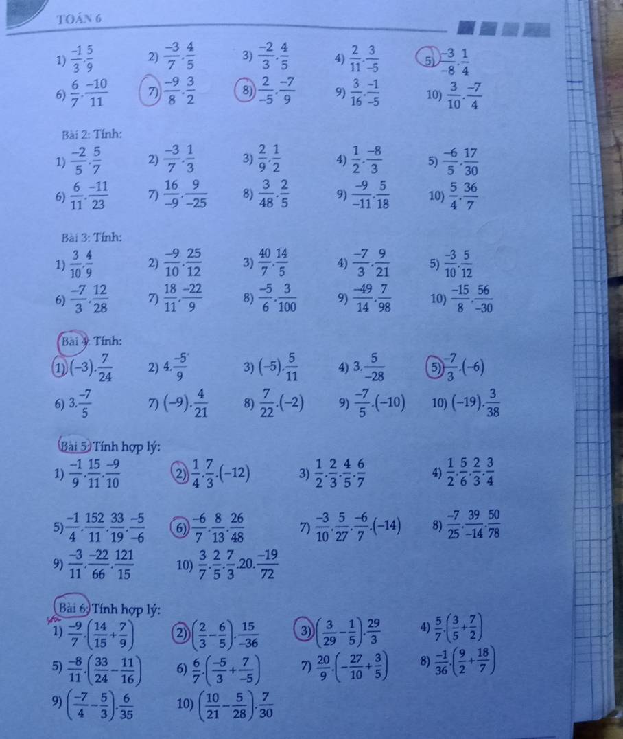 TOán 6
1)  (-1)/3 . 5/9  2)  (-3)/7 ·  4/5  3)  (-2)/3 ·  4/5  4)  2/11 . 3/-5  5  (-3)/-8 ·  1/4 
6)  6/7 ·  (-10)/11  7)  (-9)/8 . 3/2  8)  2/-5 ·  (-7)/9  9)  3/16 ·  (-1)/-5  10)  3/10 ·  (-7)/4 
Bài 2: Tính:
1)  (-2)/5 ·  5/7  2)  (-3)/7 . 1/3  3)  2/9 . 1/2  4)  1/2 ·  (-8)/3  5)  (-6)/5 . 17/30 
6)  6/11 ·  (-11)/23  7)  16/-9 . 9/-25  8)  3/48 ·  2/5  9)  (-9)/-11 . 5/18  10)  5/4 ·  36/7 
Bài 3: Tính:
1)  3/10 . 4/9  2)  (-9)/10 . 25/12  3)  40/7 . 14/5  4)  (-7)/3 . 9/21  5)  (-3)/10 . 5/12 
6)  (-7)/3 . 12/28  7)  18/11 , (-22)/9  8)  (-5)/6 ·  3/100  9)  (-49)/14 . 7/98  10)  (-15)/8 . 56/-30 
Bài 4: Tính:
1 (-3). 7/24  2) 4. (-5)/9  3) (-5). 5/11  4) 3. 5/-28  5) ) (-7)/3 · (-6)
6) 3. (-7)/5  7) (-9). 4/21  8)  7/22 .(-2) 9)  (-7)/5 .(-10) 10) (-19). 3/38 
Bài 5 Tính hợp lý:
1)  (-1)/9 . 15/11 . (-9)/10  2  1/4 . 7/3 .(-12) 3)  1/2 . 2/3 . 4/5 . 6/7  4)  1/2 . 5/6 . 2/3 . 3/4 
5)  (-1)/4 . 152/11 . 33/19 . (-5)/-6  6)  (-6)/7 . 8/13 . 26/48  7)  (-3)/10 . 5/27 . (-6)/7 .(-14) 8)  (-7)/25 . 39/-14 . 50/78 
9)  (-3)/11 . (-22)/66 . 121/15  10)  3/7 . 2/5 . 7/3 . 20.  (-19)/72 
Bài 6 Tính hợp lý:
1)  (-9)/7 .( 14/15 + 7/9 ) 2) ( 2/3 - 6/5 ). 15/-36  3) ( 3/29 - 1/5 ). 29/3  4)  5/7 · ( 3/5 + 7/2 )
5)  (-8)/11 .( 33/24 - 11/16 ) 6)  6/7 · ( (-5)/3 + 7/-5 ) 7)  20/9 · (- 27/10 + 3/5 ) 8)  (-1)/36 · ( 9/2 + 18/7 )
9) ( (-7)/4 - 5/3 ). 6/35  10) ( 10/21 - 5/28 ). 7/30 