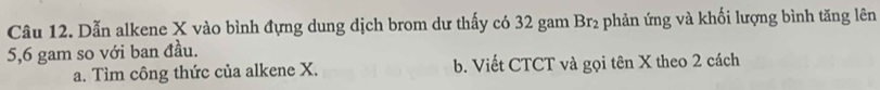 Dẫn alkene X vào bình đựng dung dịch brom dư thấy có 32 gam Br_2 - phản ứng và khối lượng bình tăng lên
5, 6 gam so với ban đầu.
a. Tìm công thức của alkene X. b. Viết CTCT và gọi tên X theo 2 cách