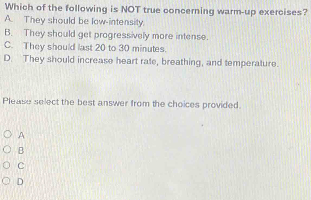 Which of the following is NOT true concerning warm-up exercises?
A. They should be low-intensity.
B. They should get progressively more intense.
C. They should last 20 to 30 minutes.
D. They should increase heart rate, breathing, and temperature.
Please select the best answer from the choices provided.
A
B
C
D