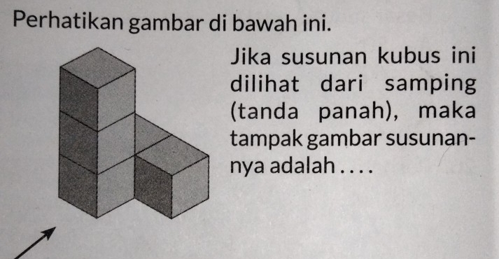 Perhatikan gambar di bawah ini. 
Jika susunan kubus ini 
dilihat dari samping 
(tanda panah), maka 
tampak gambar susunan- 
nya adalah . . . .