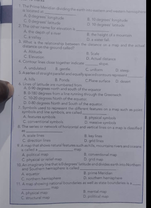 The Prime Meridian dividing the earth into eastern and western hemisphere
is located at
.
A. 0 degrees ' longitude B. 10 degrees ' longitude
C. 0 degrees ’ latitude D. 10 degrees ' latitude
_
2. The other name for elevation is
A. the depth of a river B. the height of a mountain
C. a valley
D. a water fall.
3. What is the relationship between the distance on a map and the actual
distance on the ground called?
A. Altitude B. Scale
C. Elevation D. Actual distance
4. Contour lines close together indicate_ slope.
A. undulated B. gentle C. uniform D. steep
5. A series of straight parallel and equally spaced contours represent_
A. hills B. Ponds C.Plane surface D. desert
6. Lines of latitude are numbered from
A. 0-90 degrees north and south of the equator
B. 0-180 degrees from a line running through the Greenwich
C. 10-20 degrees North of the equator.
D. 0-80 degrees North and South of the equator.
7. Symbols used to represent the different features on a map such as point
symbols and line symbols, are called _.
A. features symbols B. physical symbols
C. conventional symbols D. massive symbols
8. The series or network of horizontal and vertical lines on a map is classified
as_
.
A. scale lines B. key lines
C. direction lines D. grid lines
9. A map that shows natural features such as hills, mountains rivers and oceans
is called a_ map
A. political map B. conventional map
C. physical or relief map D. grid map
10. An imaginary line that is 0 degrees ’ latitude and divides earth into Northem
and Southern hemisphere is called_
.
A. equator B. prime Meridian
C. northern hemisphere D. southern hemisphere
11. A map showing national boundaries as well as state boundaries is a_
_map
A. physical map B. mental map
C. structural map D. political map