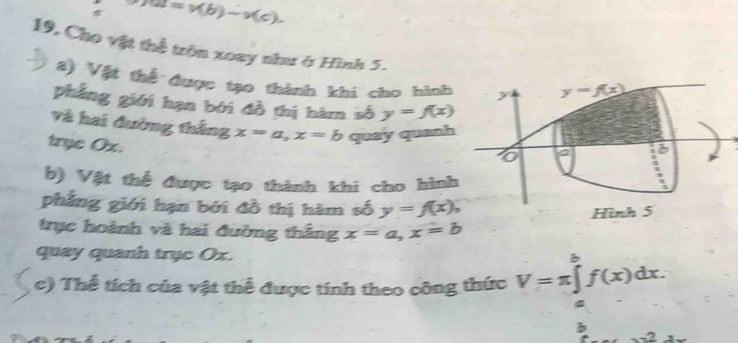 u=v(b)-v(c).
19, Cho vật thể trên xoay như ở Hình 5.
8) Vật thể được tạo thành khi cho hình
phẳng giới hạn bởi đồ thị hàm số y=f(x)
và hai đường thắng x=a,x=b quay quanh
trye Ox.
b) Vật thể được tạo thành khi cho hình
phẳng giới hạn bởi đồ thị hàm số y=f(x),
trục hoành và hai đường thắng x=a,x=b
quay quanh trục Ox.
c) Thể tích của vật thể được tính theo công thức V=π ∈tlimits _a^(bf(x)dx.
b
x^2)