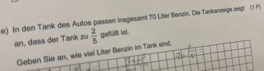 In den Tank des Autos passen insgesamt 70 Liter Benzin. Die Tankanzeige zeigt (1 P) 
an, dass der Tank zu  2/5  gefüllt ist. 
Geben Sie an, wie viel Liter Benzin im Tank sind.