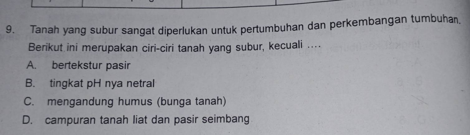 Tanah yang subur sangat diperlukan untuk pertumbuhan dan perkembangan tumbuhan.
Berikut ini merupakan ciri-ciri tanah yang subur, kecuali ....
A. bertekstur pasir
B. tingkat pH nya netral
C. mengandung humus (bunga tanah)
D. campuran tanah liat dan pasir seimbang