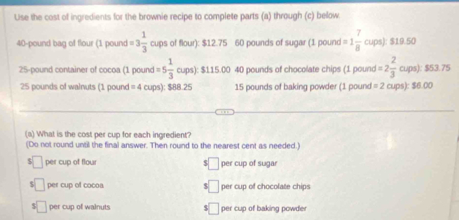 Use the cost of ingredients for the brownie recipe to complete parts (a) through (c) below.
40-pound bag of flour (1 pound =3 1/3  cups of flour): $12.75 60 pounds of sugar (1 pound =1 7/8 cups):$19.50
25-pound container of cocoa (1 pound =5 1/3 cups):$115.00 40 pounds of chocolate chips (1 pound I=2 2/3 cups):$53.75
25 pounds of walnuts (1 pound =4 cups): $88.25 15 pounds of baking powder (1 pound =2cups):$6.00
(a) What is the cost per cup for each ingredient?
(Do not round until the final answer. Then round to the nearest cent as needed.)
$ □ per cup of flour □ per cup of sugar
$ □ per cup of cocoa 5 □ per cup of chocolate chips
□ per cup of walnuts $ □ per cup of baking powder