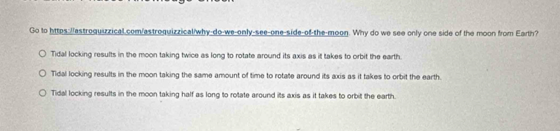 Go to https://astroquizzical.com/astroquizzical/why-do-we-only-see-one-side-of-the-moon. Why do we see only one side of the moon from Earth?
Tidal locking results in the moon taking twice as long to rotate around its axis as it takes to orbit the earth.
Tidal locking results in the moon taking the same amount of time to rotate around its axis as it takes to orbit the earth.
Tidal locking results in the moon taking half as long to rotate around its axis as it takes to orbit the earth.