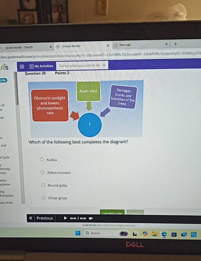 grade results - Search ::Grade Results New tab
/lms.graderesults.com/gr/modules/activities/course.php?v=2&courseID=Z31zOXRlc3Q.&gradeID=Z31xMHRlc3Q.&entitylD=Z310Mzg3OB
s My Activities Tell me what you want to do
Question 20 Points 3
83%
of
5
nd
is
and Which of the following best completes the diagram?
t Cycle Kudzu
Density
tars Zebra mussels
ation
gulation Round goby
ing
Ecosystem Cheat grass
act of the
Complete Later Camplète
《 Previous oo:oo / ●o:oo
Grade Results, inc. 5 2005-2024. All Rights Reserved.
Q Search
B