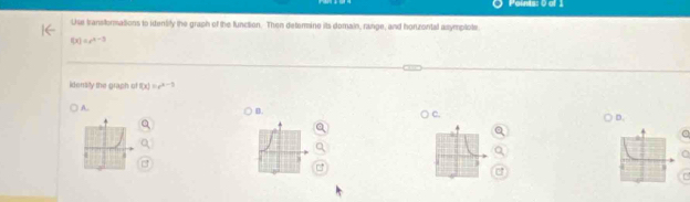 Use transformations to identity the graph of the function. Then deterine its domain, range, and horzontal asymplote
f(x)=e^(x-3)
idersity the graph of f(x)=e^(x-3)
A. 
B 
D. 
C