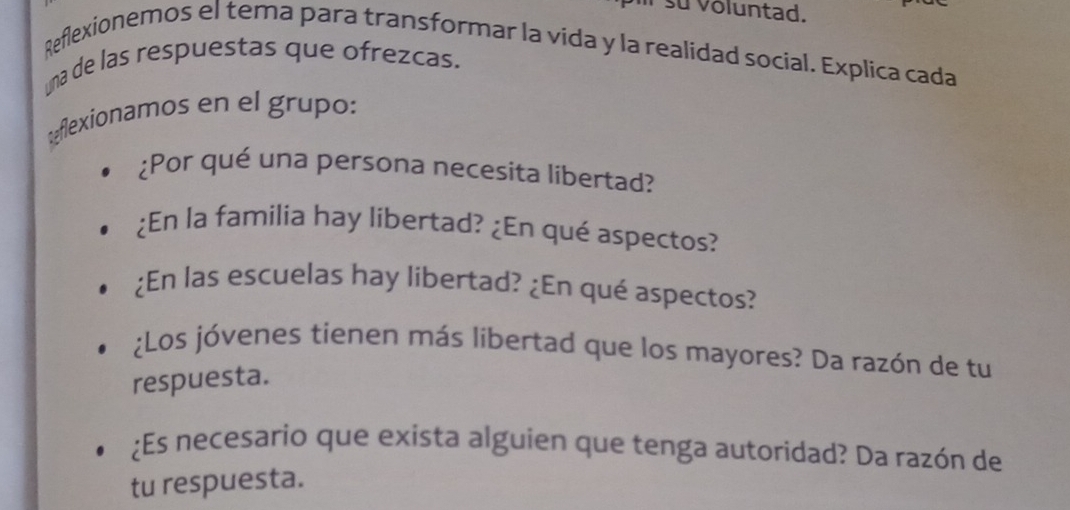 su voluntad. 
Reflexionemos el tema para transformar la vida y la realidad social. Explica cada 
una de las respuestas que ofrezcas. 
Reflexionamos en el grupo: 
¿Por qué una persona necesita libertad? 
¿En la familia hay libertad? ¿En qué aspectos? 
¿En las escuelas hay libertad? ¿En qué aspectos? 
¿Los jóvenes tienen más libertad que los mayores? Da razón de tu 
respuesta. 
¿Es necesario que exista alguien que tenga autoridad? Da razón de 
tu respuesta.