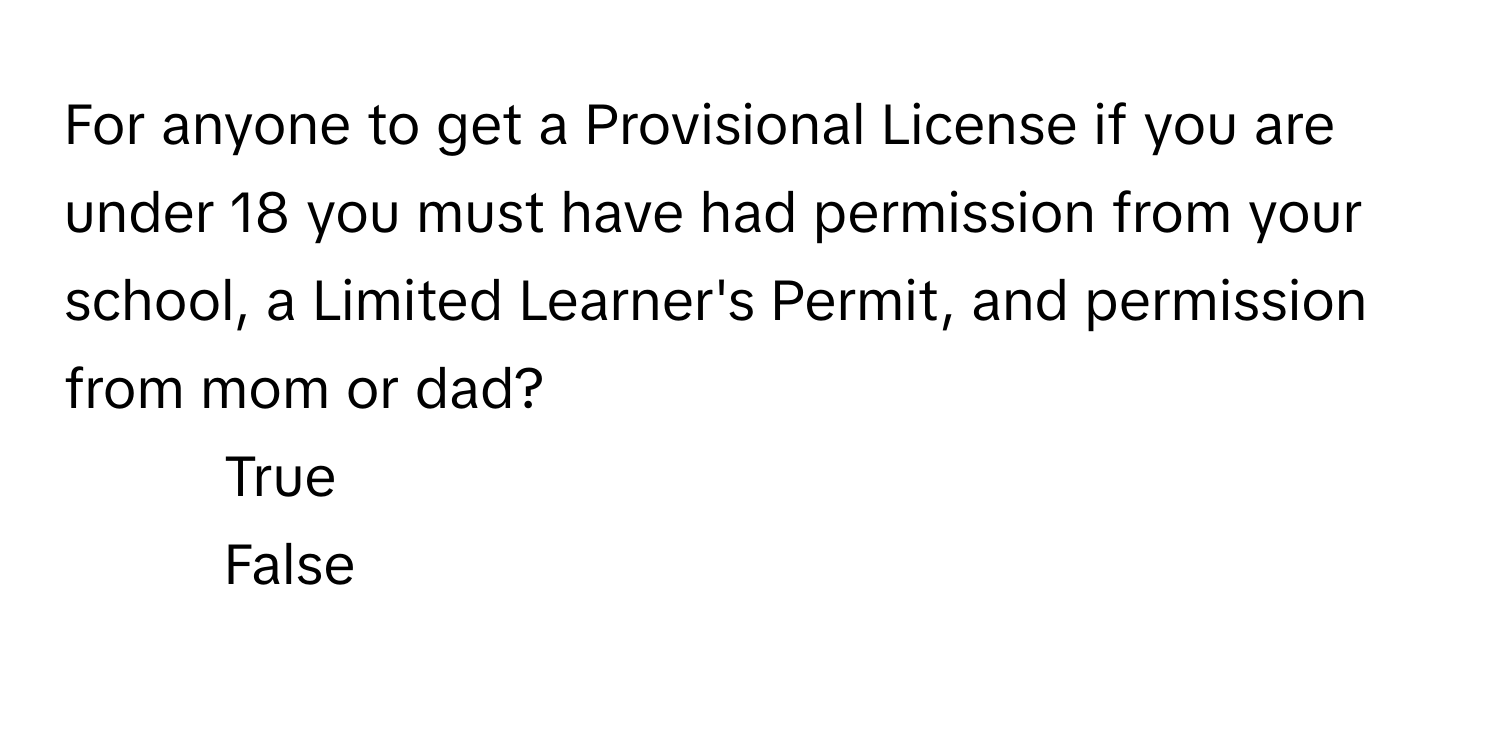 For anyone to get a Provisional License if you are under 18 you must have had permission from your school, a Limited Learner's Permit, and permission from mom or dad?

1) True 
2) False