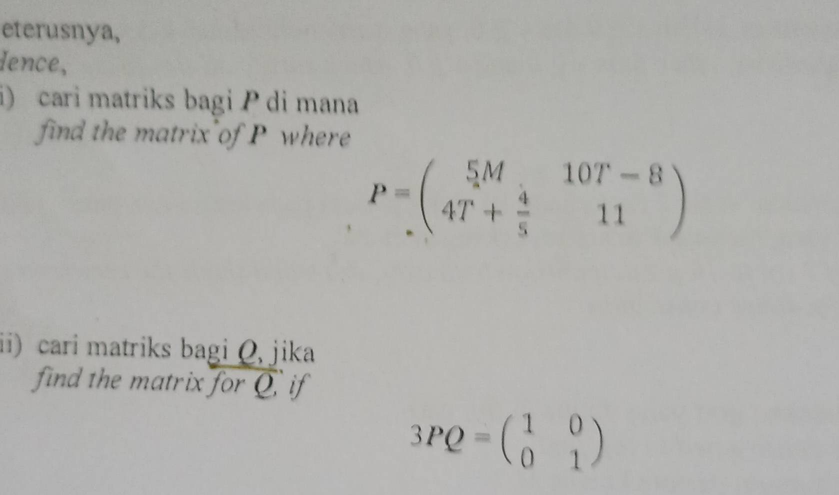 eterusnya,
dence,
i) cari matriks bagi P di mana
find the matrix of P where
P=beginpmatrix 5M&10T-8 4T+ 4/5 &11endpmatrix
ii) cari matriks bagi Q, jika
find the matrix for Q if
3PQ=beginpmatrix 1&0 0&1endpmatrix