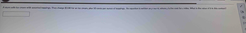 A store sells ice cream with assorted toppings. They charge $3.00 for an ice cream, plus 50 cents per ounce of toppings. An equation is written as y-πu+6, where y is the cost forx miles. What is the value of b in this contuxt?