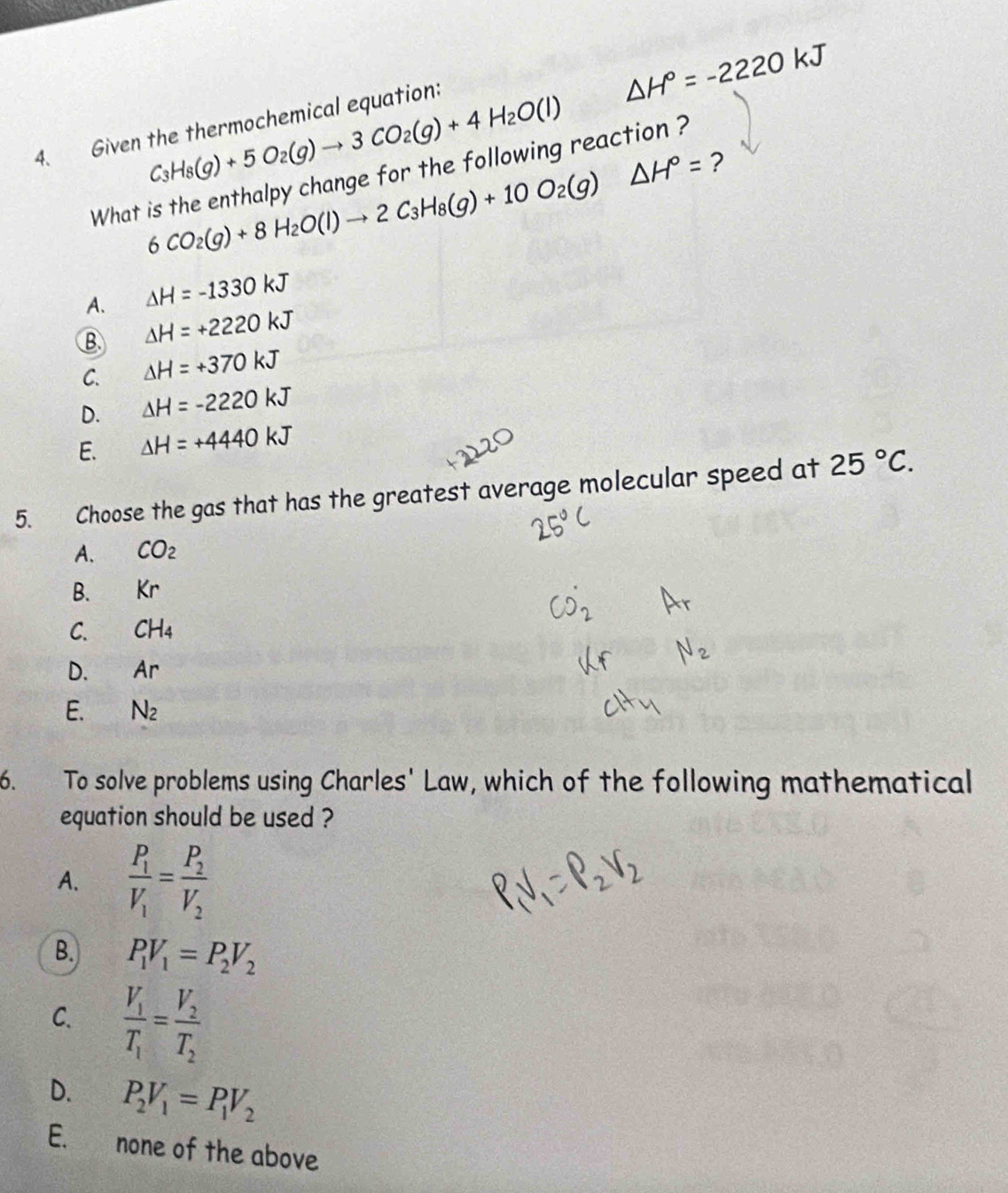 △ H°=-2220kJ
C_3H_8(g)+5O_2(g)to 3CO_2(g)+4H_2O(l)
4. Given the thermochemical equation:
6CO_2(g)+8H_2O(l)to 2C_3H_8(g)+10O_2(g)△ H°= ?
What is the enthalpy change for the following reaction ?
A. △ H=-1330kJ
B △ H=+2220kJ
C. △ H=+370kJ
D. △ H=-2220kJ
E. △ H=+4440kJ
5. Choose the gas that has the greatest average molecular speed at 25°C.
A. CO_2
B. Kr
C. CH_4
D. Ar
E. N_2
6. To solve problems using Charles' Law, which of the following mathematical
equation should be used ?
A. frac P_1V_1=frac P_2V_2
B. P_1V_1=P_2V_2
C. frac V_1T_1=frac V_2T_2
D. P_2V_1=P_1V_2
E. none of the above