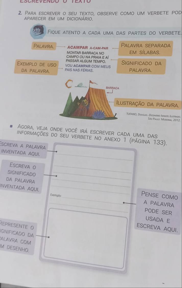 ESCREVENDO O TEXTo 
2. Para escrever o seu texto, observe como um verbete pod 
APARECER EM UM DICIONÁRIO. 
Fique atento a cada uma das partes do verbete. 
Palavra. ACAMPAR A-CAM-PAR Palavra separada 
MONTAR BARRACA NO EM SÍLABAS. 
CAMPO OU NA PRAIA E AÍ 
PASSAR ALGUM TEMPO. Significado da 
Exemplo de uso VOU ACAMPAR COM MEUS 
DA PALAVRA. PAIS NAS FÉRIAS. PALAVRA. 
stração da palavra. 
TUFANO, Douglas. Dicionário Infantil Ilustrado. 
São Paulo: Moderna, 2012 
Agora, veja onde você irá escrever cada uma das 
informações do seu verbete no anexo 1 (página 133). 
Escreva a palavra 
INVENTADA AQUI._ 
Escreva o_ 
SIGNIFICADO 
_ 
_ 
DA PALAVRA _Pense como 
INVENTADA AQUI. __A PALAVRA 
Exemplo 
_ 
PODE SER 
USADA E 
Represente o 
ESCREVA AQUI. 
IGNIFICADO DA 
ALAVRA COM 
M DESENHO.